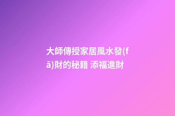 大師傳授家居風水發(fā)財的秘籍 添福進財
